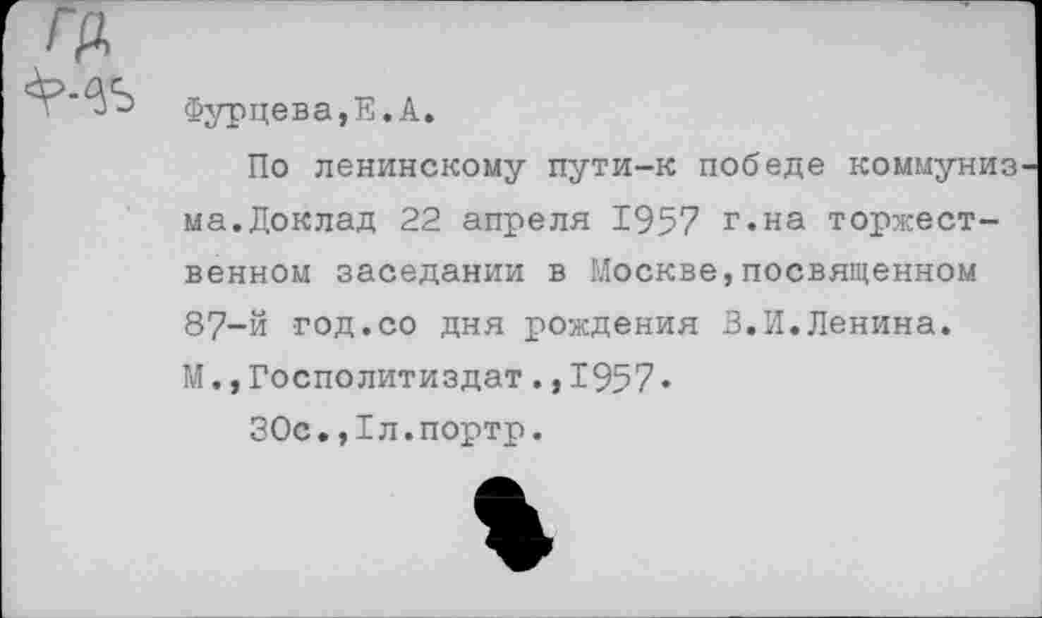 ﻿гр,
Фурцева,Е.А.
По ленинскому пути-к победе коммуниз ма.Доклад 22 апреля 1957 г.на торжественном заседании в Москве,посвященном 87-й год.со дня рождения В.И.Ленина. М.,Госполитиздат.,1957•
ЗОс.,1л.портр.